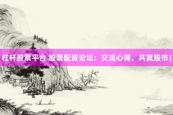 杠杆股票平台 股票配资论坛：交流心得，共赢股市！