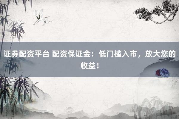 证券配资平台 配资保证金:低门槛入市,放大您的收益!