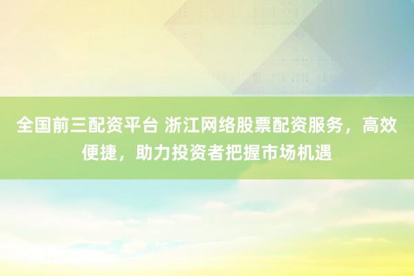 全国前三配资平台 浙江网络股票配资服务，高效便捷，助力投资者把握市场机遇