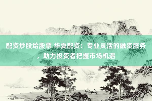 配资炒股给股票 华夏配资：专业灵活的融资服务，助力投资者把握市场机遇