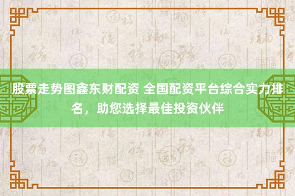 股票走势图鑫东财配资 全国配资平台综合实力排名，助您选择最佳投资伙伴