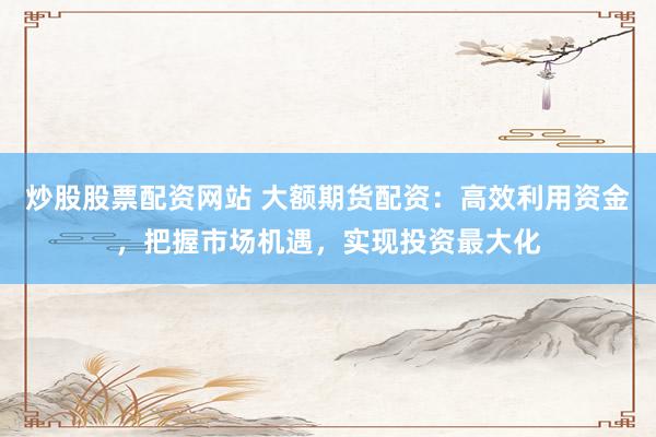 炒股股票配资网站 大额期货配资：高效利用资金，把握市场机遇，实现投资最大化
