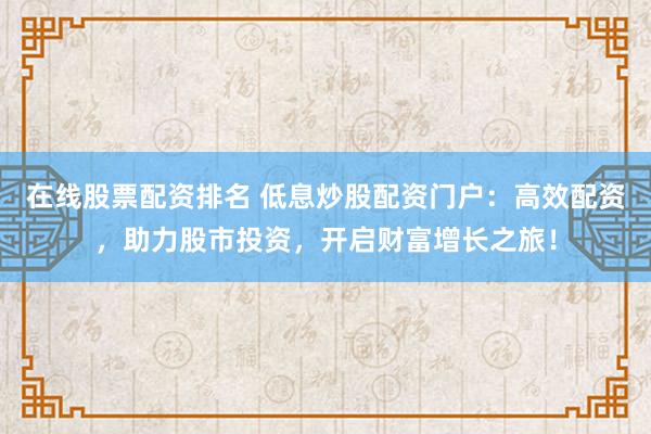 在线股票配资排名 低息炒股配资门户：高效配资，助力股市投资，开启财富增长之旅！
