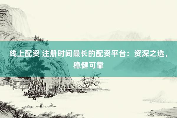 线上配资 注册时间最长的配资平台：资深之选，稳健可靠