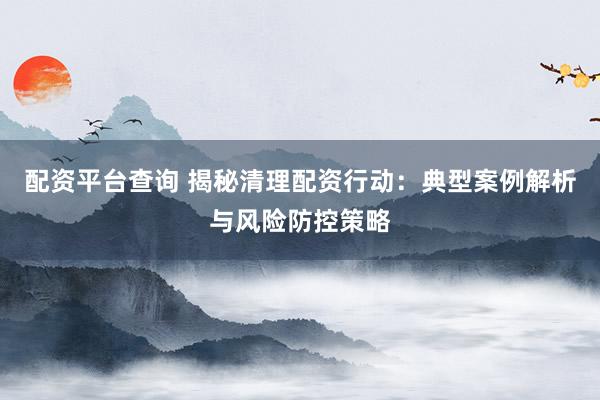 配资平台查询 揭秘清理配资行动：典型案例解析与风险防控策略