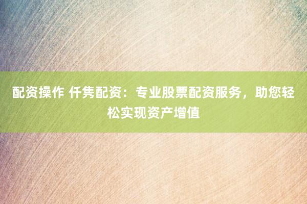配资操作 仟隽配资：专业股票配资服务，助您轻松实现资产增值