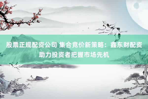 股票正规配资公司 集合竞价新策略：鑫东财配资助力投资者把握市场先机