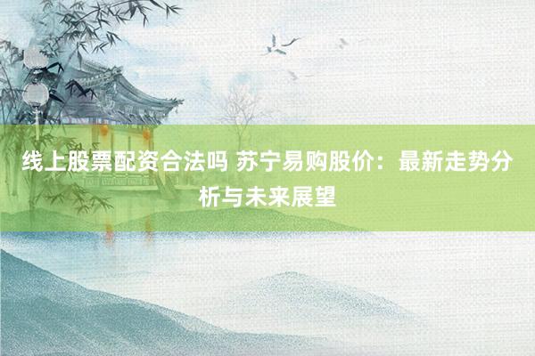 线上股票配资合法吗 苏宁易购股价：最新走势分析与未来展望