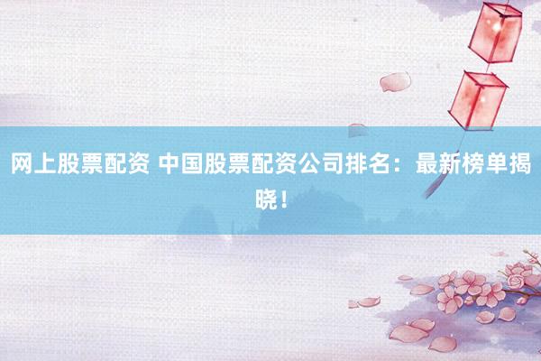 网上股票配资 中国股票配资公司排名：最新榜单揭晓！