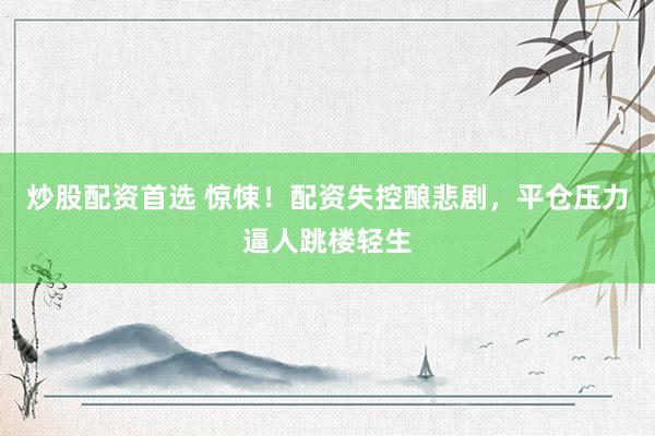 炒股配资首选 惊悚!配资失控酿悲剧,平仓压力逼人跳楼轻生