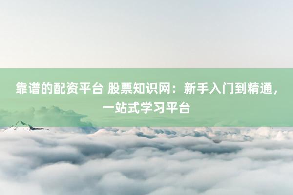靠谱的配资平台 股票知识网：新手入门到精通，一站式学习平台