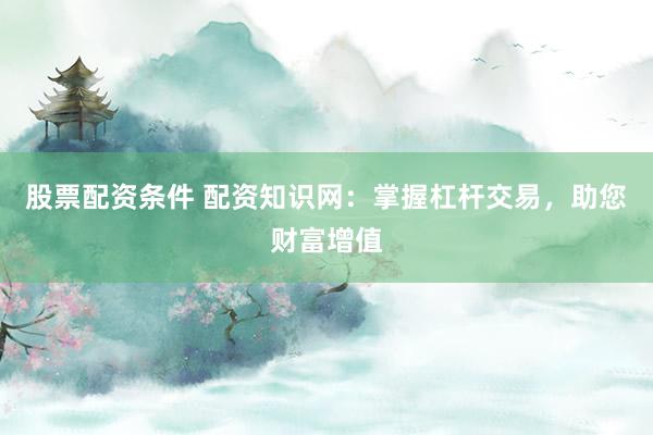 股票配资条件 配资知识网:掌握杠杆交易,助您财富增值