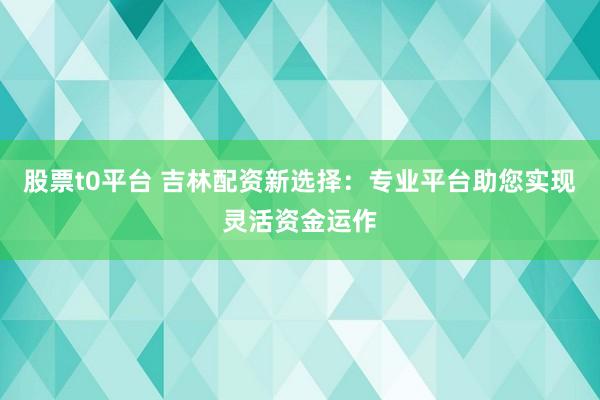 股票t0平台 吉林配资新选择:专业平台助您实现灵活资金运作
