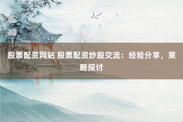 股票配资网站 股票配资炒股交流：经验分享，策略探讨