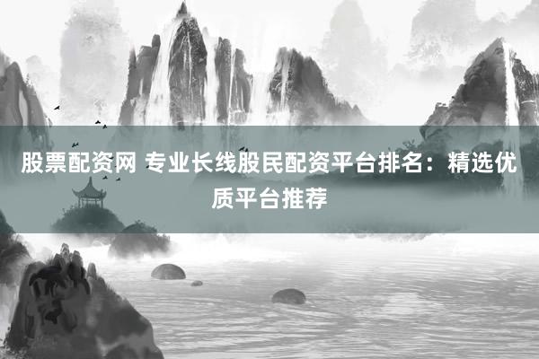 股票配资网 专业长线股民配资平台排名：精选优质平台推荐