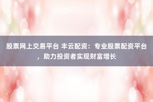 股票网上交易平台 丰云配资:专业股票配资平台,助力投资者实现财富增长