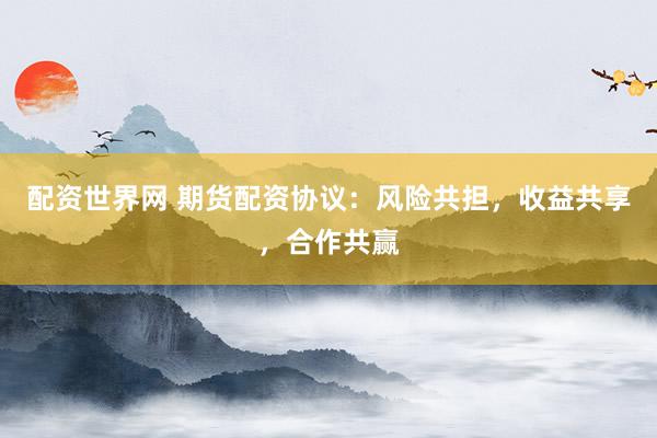 配资世界网 期货配资协议:风险共担,收益共享,合作共赢