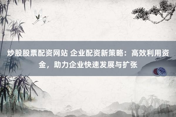 炒股股票配资网站 企业配资新策略：高效利用资金，助力企业快速发展与扩张