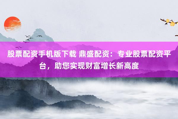 股票配资手机版下载 鼎盛配资:专业股票配资平台,助您实现财富增长新高度