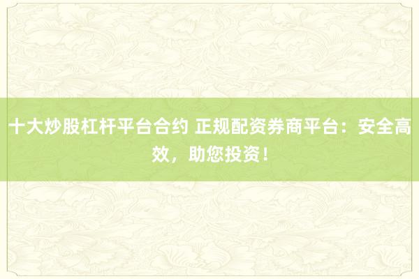 十大炒股杠杆平台合约 正规配资券商平台:安全高效,助您投资!