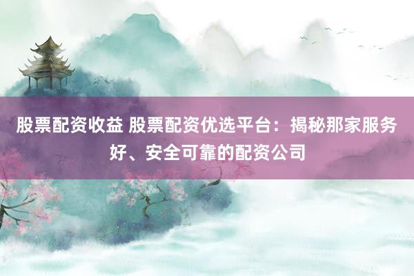 股票配资收益 股票配资优选平台：揭秘那家服务好、安全可靠的配资公司