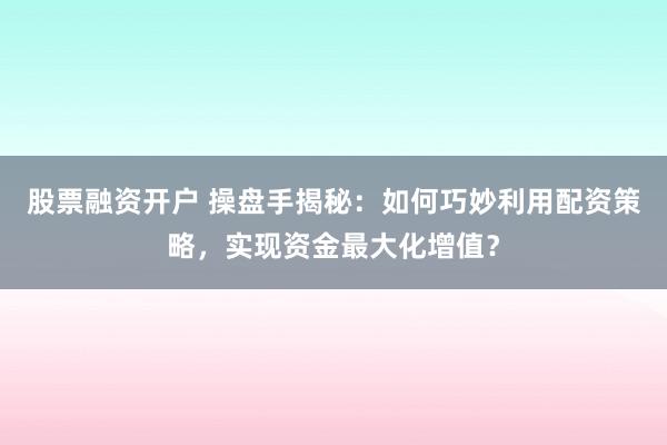 股票融资开户 操盘手揭秘：如何巧妙利用配资策略，实现资金最大化增值？