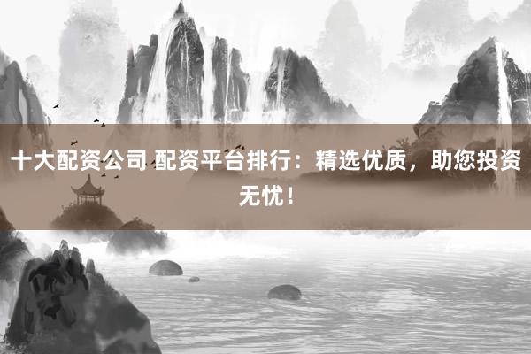 十大配资公司 配资平台排行：精选优质，助您投资无忧！