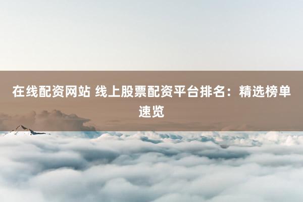 在线配资网站 线上股票配资平台排名：精选榜单速览