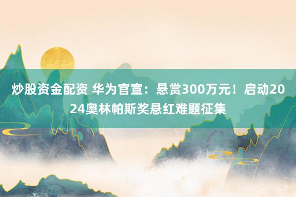 炒股资金配资 华为官宣：悬赏300万元！启动2024奥林帕斯奖悬红难题征集