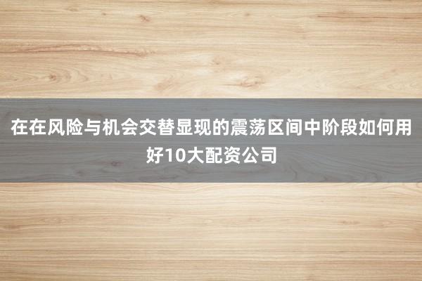 在在风险与机会交替显现的震荡区间中阶段如何用好10大配资公司