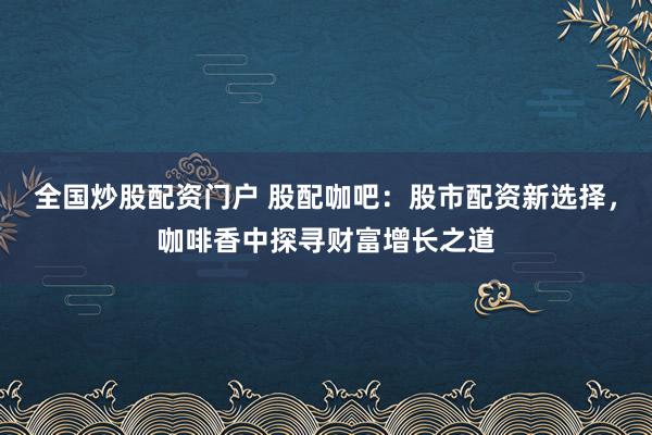 全国炒股配资门户 股配咖吧:股市配资新选择,咖啡香中探寻财富增长之道