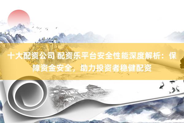 十大配资公司 配资乐平台安全性能深度解析:保障资金安全,助力投资者稳健配资
