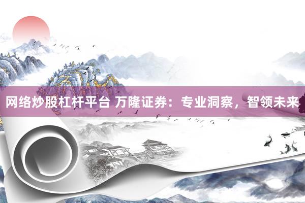网络炒股杠杆平台 万隆证券:专业洞察,智领未来