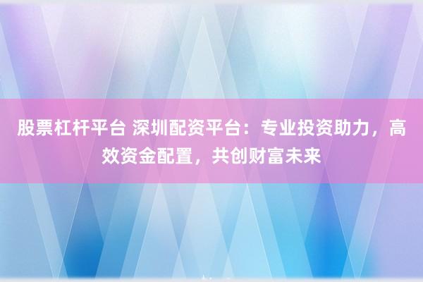 股票杠杆平台 深圳配资平台:专业投资助力,高效资金配置,共创财富未来