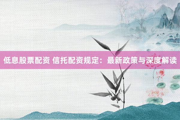 低息股票配资 信托配资规定:最新政策与深度解读