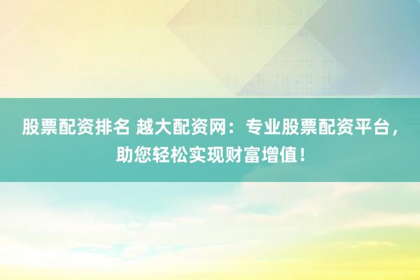 股票配资排名 越大配资网:专业股票配资平台,助您轻松实现财富增值!