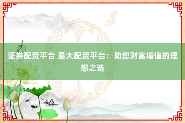 证券配资平台 最大配资平台：助您财富增值的理想之选