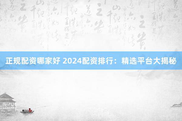 正规配资哪家好 2024配资排行:精选平台大揭秘