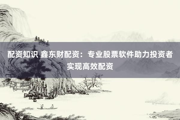 配资知识 鑫东财配资：专业股票软件助力投资者实现高效配资