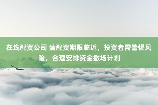 在线配资公司 清配资期限临近，投资者需警惕风险，合理安排资金撤场计划