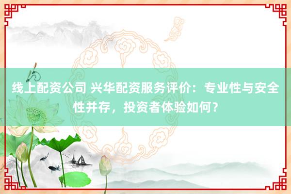 线上配资公司 兴华配资服务评价：专业性与安全性并存，投资者体验如何？