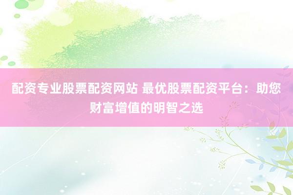 配资专业股票配资网站 最优股票配资平台：助您财富增值的明智之选