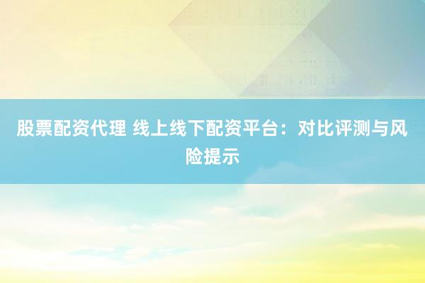 股票配资代理 线上线下配资平台：对比评测与风险提示