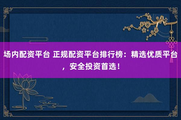 场内配资平台 正规配资平台排行榜：精选优质平台，安全投资首选！