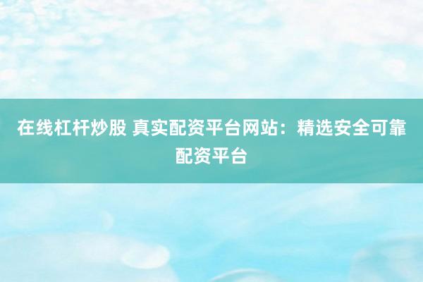 在线杠杆炒股 真实配资平台网站：精选安全可靠配资平台