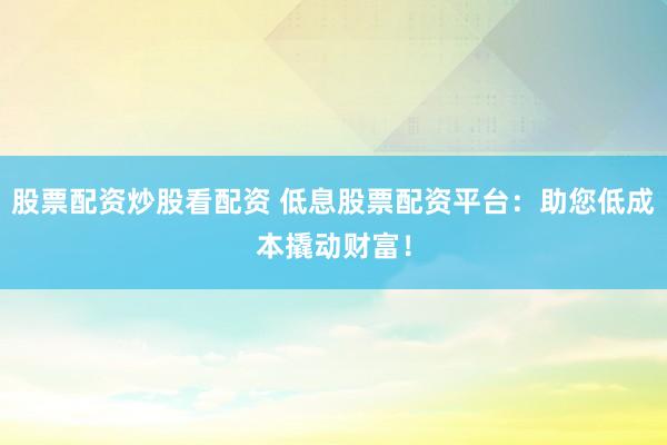 股票配资炒股看配资 低息股票配资平台：助您低成本撬动财富！