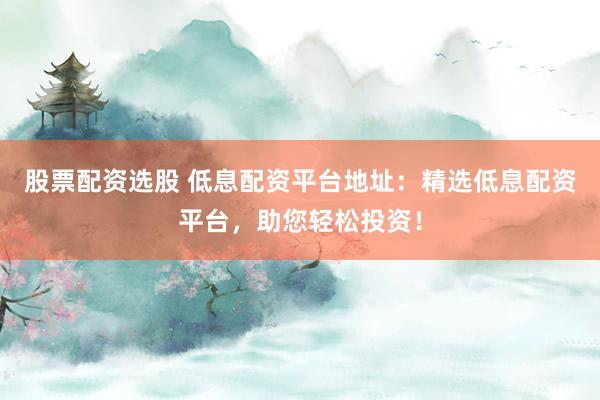 股票配资选股 低息配资平台地址：精选低息配资平台，助您轻松投资！