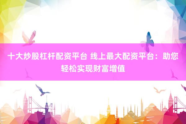 十大炒股杠杆配资平台 线上最大配资平台：助您轻松实现财富增值