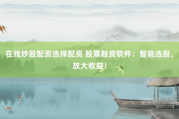 在线炒股配资选择配资 股票融资软件：智能选股，放大收益！