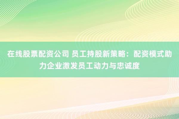 在线股票配资公司 员工持股新策略：配资模式助力企业激发员工动力与忠诚度